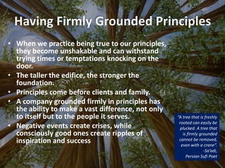 Having Firmly Grounded Principles
“A tree that is freshly
rooted can easily be
plucked. A tree that
is firmly grounded
cannot be removed,
even with a crane”.
-Sa’adi,
Persian Sufi Poet
• When we practice being true to our principles,
they become unshakable and can withstand
trying times or temptations knocking on the
door.
• The taller the edifice, the stronger the
foundation.
• Principles come before clients and family.
• A company grounded firmly in principles has
the ability to make a vast difference, not only
to itself but to the people it serves.
• Negative events create crises, while
consciously good ones create ripples of
inspiration and success
 