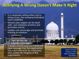 Justifying A Wrong Doesn’t Make It Right
• In a corporate setting when such a
thing occurs, the company/individual
loses credibility.
• Missed sales targets can be dealt
with , but violations of ethics and
principles cannot.
• Leaders can encourage and promote
training to enhance:
– Confidence
– Communication
– Good relationships
– Importance of integrity
• A leader should send out a loud and
clear message that the organization
has a zero tolerance for employees
who violate the integrity of the
organization.
“There is no such
thing as a minor
lapse of integrity.”
- Tom Peters
 