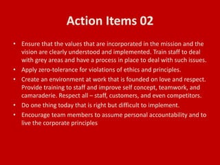 Action Items 02
• Ensure that the values that are incorporated in the mission and the
vision are clearly understood and implemented. Train staff to deal
with grey areas and have a process in place to deal with such issues.
• Apply zero-tolerance for violations of ethics and principles.
• Create an environment at work that is founded on love and respect.
Provide training to staff and improve self concept, teamwork, and
camaraderie. Respect all – staff, customers, and even competitors.
• Do one thing today that is right but difficult to implement.
• Encourage team members to assume personal accountability and to
live the corporate principles
 
