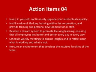 Action Items 04
• Invest in yourself; continuously upgrade your intellectual capacity.
• Instill a value of life-long learning within the corporation, and
provide training and personal development for all staff.
• Develop a reward system to promote life-long learning, ensuring
that all employees get better and better every day in every way.
• Schedule weekly meetings to discuss insights and to reflect upon
what is working and what is not.
• Nurture an environment that develops the intuitive faculties of the
team.
 