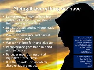 Giving it everything we have
• Sometimes we may suffer a loss;
instead of despairing we should
find meaning in our loss.
• In a corporate setting virtue leads
to fulfillment.
• We must persevere and persist
until we succeed.
• We cannot lose faith and give up.
• Perseverance goes hand in hand
with patience.
• Perseverance is an essential
ingredient for success.
• It is the foundation on which
discoveries are made.
“I lost everything I
had but in the
process I found
myself.”
-Rumi
“In every winter’s
heart lies a quivering
spring, and behind
the veil of each night
waits a smiling
dawn.”
-- Kahlil Gibran
 