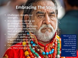 Embracing The Struggle
• Challenges deepen our
strengths.
• In a corporate setting we
go through a kind of a
boiling whereby challenges
flavor us until we become
part of a bigger picture.
• Through pain we tap into
our innate abilities. This
triggers discoveries and
breakthroughs in life.
• Circumstances do not make
you, they reveal you.
“Why are you doing
this to me?
So you can mix the
spices and the rice
and be the lovely
vitality of a human
being.
Boil me some more…
I can’t do this by
myself.”
-Rumi
 