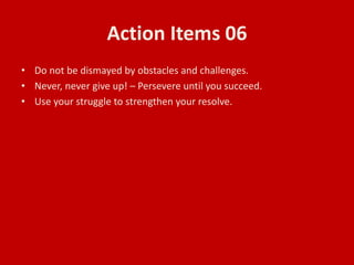 Action Items 06
• Do not be dismayed by obstacles and challenges.
• Never, never give up! – Persevere until you succeed.
• Use your struggle to strengthen your resolve.
 