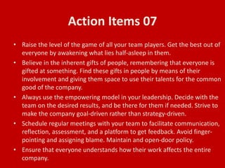 Action Items 07
• Raise the level of the game of all your team players. Get the best out of
everyone by awakening what lies half-asleep in them.
• Believe in the inherent gifts of people, remembering that everyone is
gifted at something. Find these gifts in people by means of their
involvement and giving them space to use their talents for the common
good of the company.
• Always use the empowering model in your leadership. Decide with the
team on the desired results, and be there for them if needed. Strive to
make the company goal-driven rather than strategy-driven.
• Schedule regular meetings with your team to facilitate communication,
reflection, assessment, and a platform to get feedback. Avoid finger-
pointing and assigning blame. Maintain and open-door policy.
• Ensure that everyone understands how their work affects the entire
company.
 