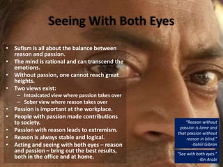 Seeing With Both Eyes
• Sufism is all about the balance between
reason and passion.
• The mind is rational and can transcend the
emotions.
• Without passion, one cannot reach great
heights.
• Two views exist:
– Intoxicated view where passion takes over
– Sober view where reason takes over
• Passion is important at the workplace.
• People with passion made contributions
to society.
• Passion with reason leads to extremism.
• Reason is always stable and logical.
• Acting and seeing with both eyes – reason
and passion – bring out the best results,
both in the office and at home.
“See with both eyes.”
-Ibn Arabi
“Reason without
passion is lame and
that passion without
reason in blind.”
-Kahlil Gibran
 