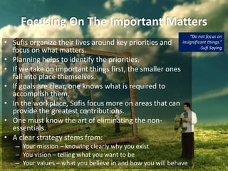 Focusing On The Important Matters
• Sufis organize their lives around key priorities and
focus on what matters.
• Planning helps to identify the priorities.
• If we take on important things first, the smaller ones
fall into place themselves.
• If goals are clear, one knows what is required to
accomplish them.
• In the workplace, Sufis focus more on areas that can
provide the greatest contributions.
• One must know the art of eliminating the non-
essentials.
• A clear strategy stems from:
– Your mission – knowing clearly why you exist
– You vision – telling what you want to be
– Your values – what you believe in and how you will behave
“Do not focus on
insignificant things.”
-Sufi Saying
 
