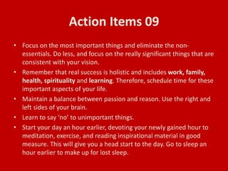 Action Items 09
• Focus on the most important things and eliminate the non-
essentials. Do less, and focus on the really significant things that are
consistent with your vision.
• Remember that real success is holistic and includes work, family,
health, spirituality and learning. Therefore, schedule time for these
important aspects of your life.
• Maintain a balance between passion and reason. Use the right and
left sides of your brain.
• Learn to say ‘no’ to unimportant things.
• Start your day an hour earlier, devoting your newly gained hour to
meditation, exercise, and reading inspirational material in good
measure. This will give you a head start to the day. Go to sleep an
hour earlier to make up for lost sleep.
 