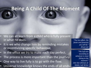 Being A Child Of The Moment
• We can all learn from a child who is fully present
in what he does.
• It is we who change him by reminding mistakes
or incentivizing specific behaviour.
• In the office we try to make each day perfect.
• The process is more important than the journey.
• One way to live fully is to go with the flow.
• Universal knowledge knows the ends of all ends.
“The Sufi acts
according to
whatever is most
fitting to the
moment.”
-Amr Ibn Uthman al-
Makki, Sufi Writer
“The less effort, the
faster and powerful
you will be.”
-Bruce Lee
 