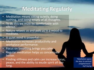 Meditating Regularly
• Meditation means sitting quietly, doing
nothing, and being empty of all thoughts.
• To do this we must be comfortable with
silence.
• Nature relaxes us and puts us in a mood to
meditate.
• A quiet mind is powerful.
• Meditation increases productivity and
workplace performance.
• Focus on breathing brings you calm.
• Regular meditation helps us concentrate
better.
• Finding stillness and calm can increase focus,
peace, and the ability to exude spirit all day
long.
“Meditation opens
the door to spiritual
enlightenment.”
-Sufi Saying
 