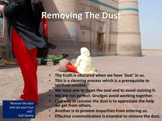 Removing The Dust
• The truth is obscured when we have ‘dust’ in us.
• This is a cleaning process which is a prerequisite to
spiritual success.
• We must aim to clean the soul and to avoid staining it.
• We are not perfect. Grudges avoid working together.
• One way to remove the dust is to appreciate the help
we get from others.
• Another is to prevent impurities from entering us.
• Effective communication is essential to remove the dust.
“Remove the dust
and see your true
self.”
-Sufi Saying
 