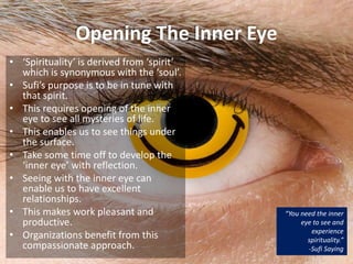 Opening The Inner Eye
• ‘Spirituality’ is derived from ‘spirit’
which is synonymous with the ‘soul’.
• Sufi’s purpose is to be in tune with
that spirit.
• This requires opening of the inner
eye to see all mysteries of life.
• This enables us to see things under
the surface.
• Take some time off to develop the
‘inner eye’ with reflection.
• Seeing with the inner eye can
enable us to have excellent
relationships.
• This makes work pleasant and
productive.
• Organizations benefit from this
compassionate approach.
“You need the inner
eye to see and
experience
spirituality.”
-Sufi Saying
 