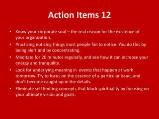 Action Items 12
• Know your corporate soul – the real reason for the existence of
your organization.
• Practicing noticing things most people fail to notice. You do this by
being alert and by concentrating.
• Meditate for 20 minutes regularly, and see how it can increase your
energy and tranquility.
• Look for underlying meaning in events that happen at work
tomorrow. Try to focus on the essence of a particular issue, and
don’t become caught up in the details.
• Eliminate self limiting concepts that block spirituality by focusing on
your ultimate vision and goals.
 