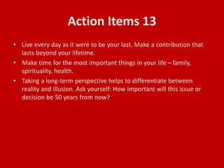 Action Items 13
• Live every day as it were to be your last. Make a contribution that
lasts beyond your lifetime.
• Make time for the most important things in your life – family,
spirituality, health.
• Taking a long-term perspective helps to differentiate between
reality and illusion. Ask yourself: How important will this issue or
decision be 50 years from now?
 