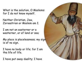 What is the solution, O Moslems:
for I do not know myself.
Neither Christian, Jew,
Zoroastrian or Moslem am I.
I am not an easterner or a
westerner, or of land or sea;
My place is placelessness; my sign
is of no sign.
I have no body or life; for I am
the life of life.
I have put away duality; I have
 