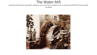The Water Mill
Colonies that have an abundant supply or source of rivers, streams such as Jamaica and British Guiana would
use water
 