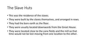 The Slave Huts
• This was the residence of the slaves.
• They were built by the slaves themselves, and arranged in rows.
• They had the bare earth as the floor.
• They were usually located downwards from the Great House.
• They were located close to the cane fields and the mill so that
time would not be lost moving from one location to the other.
 