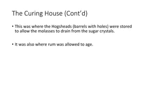 The Curing House (Cont’d)
• This was where the Hogsheads (barrels with holes) were stored
to allow the molasses to drain from the sugar crystals.
• It was also where rum was allowed to age.
 