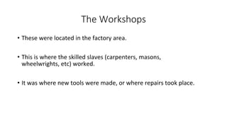 The Workshops
• These were located in the factory area.
• This is where the skilled slaves (carpenters, masons,
wheelwrights, etc) worked.
• It was where new tools were made, or where repairs took place.
 