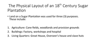 The Physical Layout of an 18th
Century Sugar
Plantation
• Land on a Sugar Plantation was used for three (3) purposes.
These include:
1. Agriculture: Cane fields, woodlands and provision grounds
2. Buildings: Factory, workshops and hospital
3. Living Quarters: Great House, Overseer's house and slave huts
 