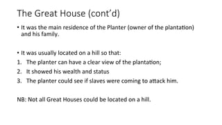 The Great House (cont’d)
• It was the main residence of the Planter (owner of the plantation)
and his family.
• It was usually located on a hill so that:
1. The planter can have a clear view of the plantation;
2. It showed his wealth and status
3. The planter could see if slaves were coming to attack him.
NB: Not all Great Houses could be located on a hill.
 