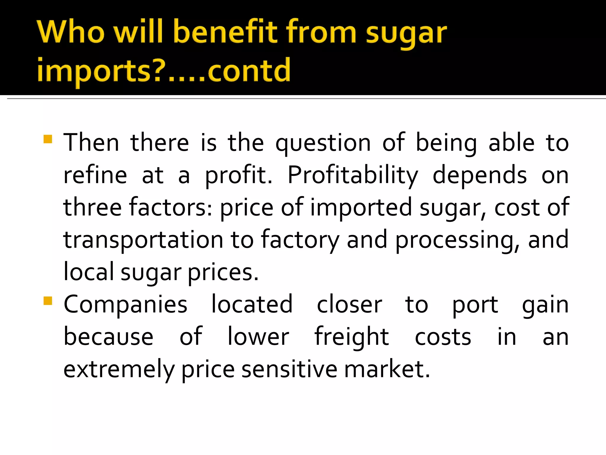 Then there is the question of being able to refine at a profit. Profitability depends on three factors: price of imported sugar, cost of transportation to factory and processing, and local sugar prices.  Companies located closer to port gain because of lower freight costs in an extremely price sensitive market.  