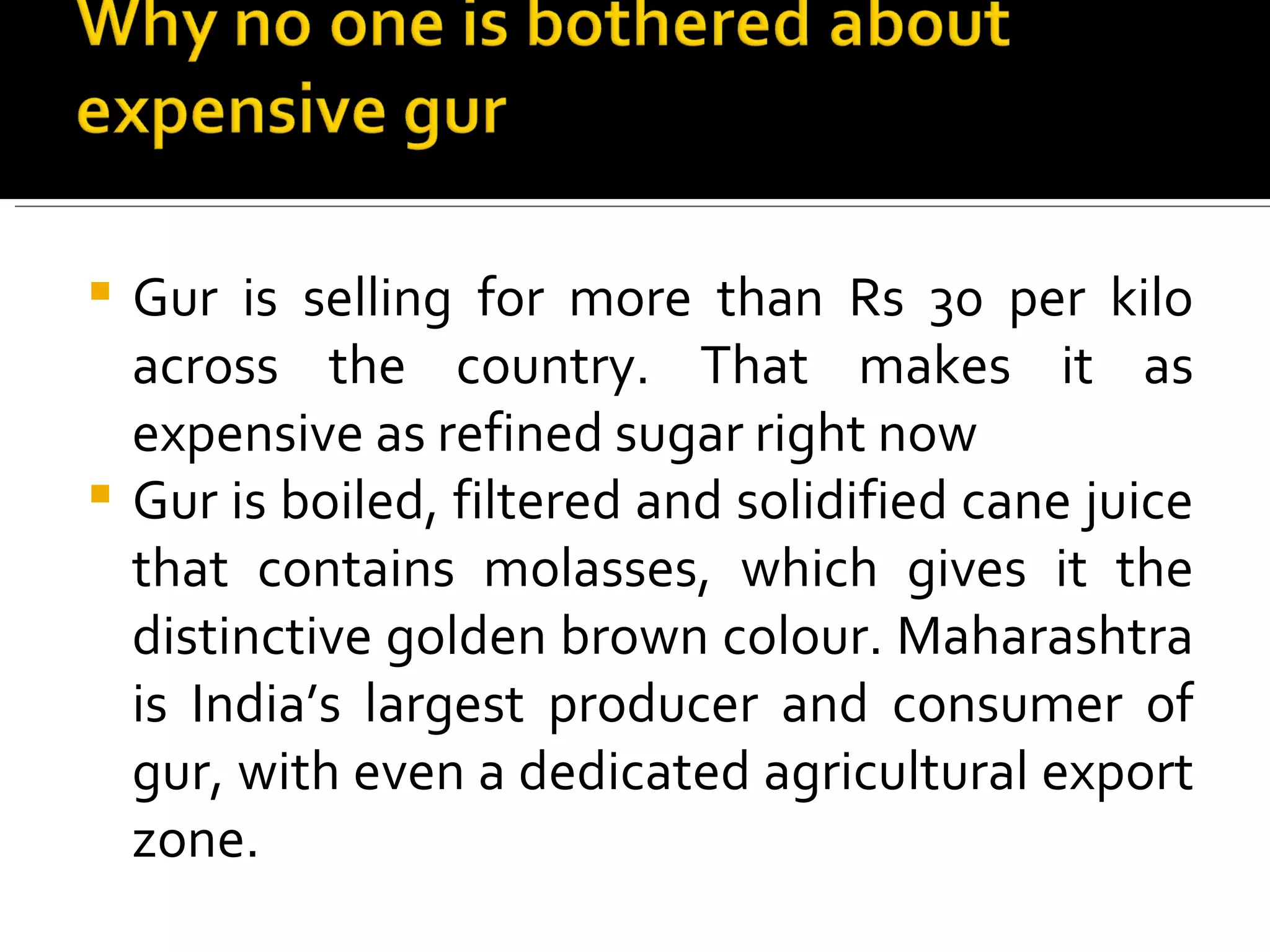 Gur is selling for more than Rs 30 per kilo across the country. That makes it as expensive as refined sugar right now Gur is boiled, filtered and solidified cane juice that contains molasses, which gives it the distinctive golden brown colour. Maharashtra is India’s largest producer and consumer of gur, with even a dedicated agricultural export zone. 