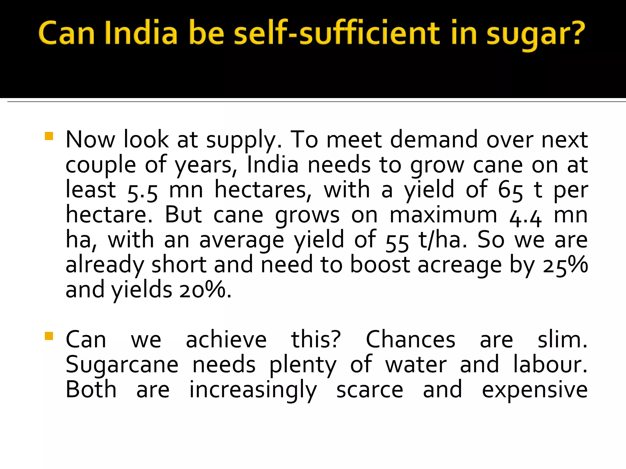 Now look at supply. To meet demand over next couple of years, India needs to grow cane on at least 5.5 mn hectares, with a yield of 65 t per hectare. But cane grows on maximum 4.4 mn ha, with an average yield of 55 t/ha. So we are already short and need to boost acreage by 25% and yields 20%.  Can we achieve this? Chances are slim. Sugarcane needs plenty of water and labour. Both are increasingly scarce and expensive 