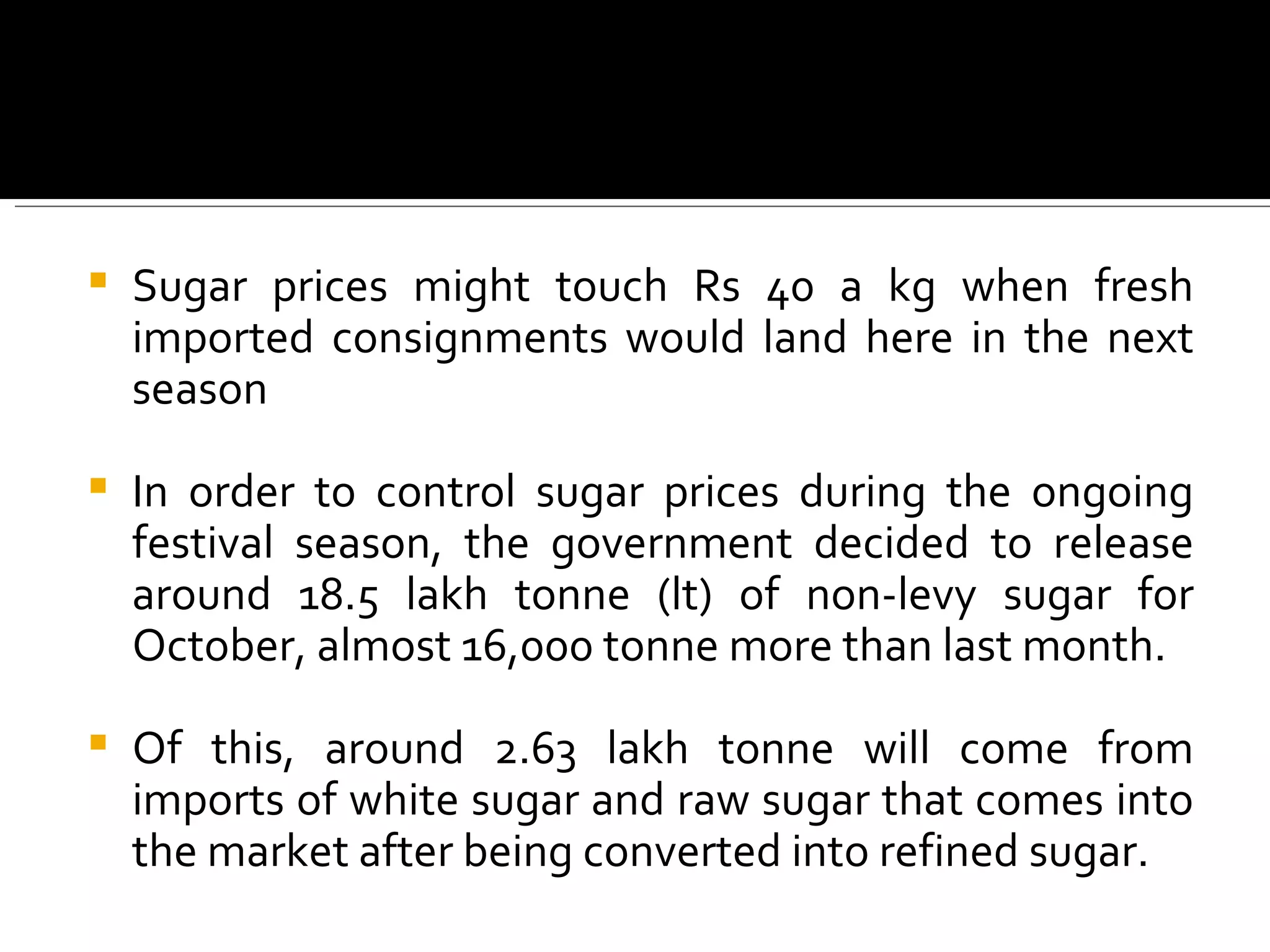 Sugar prices might touch Rs 40 a kg when fresh imported consignments would land here in the next season In order to control sugar prices during the ongoing festival season, the government decided to release around 18.5 lakh tonne (lt) of non-levy sugar for October, almost 16,000 tonne more than last month.  Of this, around 2.63 lakh tonne will come from imports of white sugar and raw sugar that comes into the market after being converted into refined sugar. 