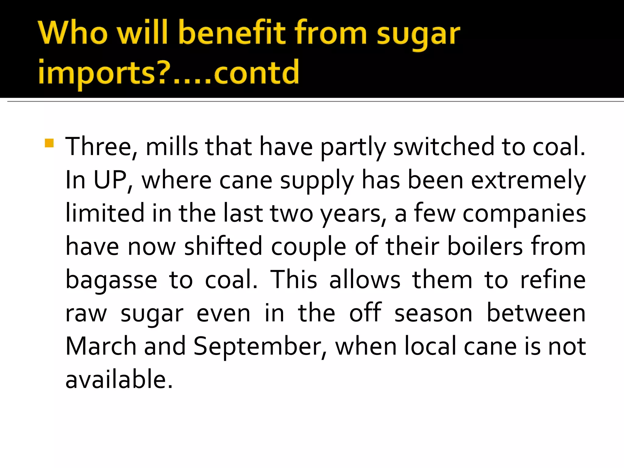Three, mills that have partly switched to coal. In UP, where cane supply has been extremely limited in the last two years, a few companies have now shifted couple of their boilers from bagasse to coal. This allows them to refine raw sugar even in the off season between March and September, when local cane is not available.  
