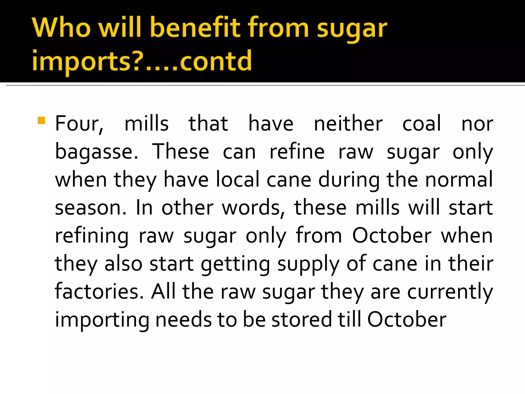 Four, mills that have neither coal nor bagasse. These can refine raw sugar only when they have local cane during the normal season. In other words, these mills will start refining raw sugar only from October when they also start getting supply of cane in their factories. All the raw sugar they are currently importing needs to be stored till October 