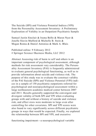 The Suicide (SPI) and Violence Potential Indices (VPI)
from the Personality Assessment Inventory: A Preliminary
Exploration of Validity in an Outpatient Psychiatric Sample
Samuel Justin Sinclair & Iruma Bello & Maren Nyer &
Jenelle Slavin-Mulford & Michelle B. Stein &
Megan Renna & Daniel Antonius & Mark A. Blais
Published online: 9 February 2012
# Springer Science+Business Media, LLC 2012
Abstract Assessing risk of harm to self and others is an
important component of psychological assessment, although
methods for risk assessment vary considerably. The Person-
ality Assessment Inventory (PAI) is frequently administered
to evaluate general psychological functioning, as well as to
provide information about suicide and violence risk. The
purpose of this study was to evaluate the construct validity
of the PAI Suicide (SPI) and Violence Potential (VPI) indi-
ces in a sample of 158 psychiatric outpatients referred for
psychological and neuropsychological assessment within a
large northeastern academic medical center between 2007
and 2011. Results generally supported the convergent and
divergent validity of both SPI and VPI when evaluating
groups with and without a history of suicide and violence
risk, and effect sizes were moderate to large even after
controlling for other covariates. SPI and VPI scores were
also found to vary significantly across different psychiatric
groups in ways that would be expected. Finally, we explored
the relationship between SPI and VPI, and executive
functioning impairment—a neuropsychological variable
 