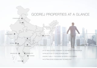 • 1ST REAL ESTATE COMPANY TO OBTAIN ISO CERTIFICATION
• PROJECTS IN 12 CITIES ACROSS INDIA
• MORE THAN 11 THOUSAND SATISFIED CUSTOMERS
• CUTTING-EDGE DESIGN AND TECHNOLOGY
GODREJ PROPERTIES AT A GLANCE
CHANDIGARH
AHMEDABAD
NAGPUR
KOLKATA
MUMBAI
PUNE
HYDERABAD
MANGALORE BENGALURU
CHENNAI
KOCHI
NCR
 