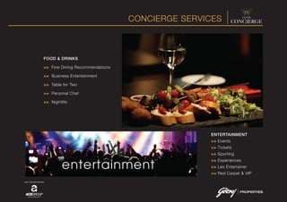 CONCIERGE SERVICES
JOINT VENTURE PARTNER
FOOD & DRINKS
>> Fine Dining Recommendations
>> Business Entertainment
>> Table for Two
>> Personal Chef
>> Nightlife
ENTERTAINMENT
>> Events
>> Tickets
>> Sporting
>> Experiences
>> Les Entertainer
>> Red Carpet & VIP
 