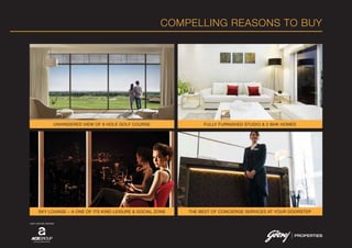 COMPELLING REASONS TO BUY
SKY LOUNGE – A ONE OF ITS KIND LEISURE & SOCIAL ZONE
UNHINDERED VIEW OF 9 HOLE GOLF COURSE
THE BEST OF CONCIERGE SERVICES AT YOUR DOORSTEP
FULLY FURNISHED STUDIO & 2 BHK HOMES
JOINT VENTURE PARTNER
 