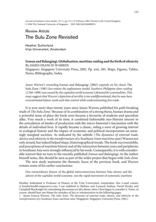 133


     Journal of Southeast Asian Studies, 35 (1), pp 133–157 February 2004. Printed in the United Kingdom.
     © 2004 The National University of Singapore DOI: S0022463404000074


     Review Article
     The Sulu Zone Revisited
     Heather Sutherland
     Vrije Universiteit, Amsterdam


     Iranun and Balangingi. Globalization, maritime raiding and the birth of ethnicity
     By JAMES FRANCIS WARREN
     Singapore: Singapore University Press, 2002. Pp. xxii, 585. Maps, Figures, Tables,
     Notes, Bibliography, Index.


     James Warren’s rewarding Iranun and Balangingi (2002) expands on his classic The
     Sulu Zone (1981) but retains the explanatory model: Southern Philippine slave-raiding
     (1768–1898) was caused by the capitalist world economy’s demand for commodities. This
     essay suggests that Warren’s depiction of servility is too undifferentiated, that he may have
     overestimated labour needs and elite control while underestimating free trade.

     It is now more than twenty years since James Warren published his path-breaking
study of The Sulu Zone.1 Because of its combination of a strong thesis, human drama and
a powerful sense of place the book soon became a favourite of students and specialists
alike. Very much a work of its time, it combined fashionable neo-Marxist interest in
the articulation of modes of production with the micro-historian’s fascination with the
details of individual lives. It rapidly became a classic, riding a wave of growing interest
in ecological history and the impact of economic and political incorporation on seem-
ingly marginal societies. As indicated by the subtitle (The dynamics of external trade,
slavery and ethnicity in the transformation of a Southeast Asian maritime state) Warren not
only sensed, but indeed helped shape, historiographical trends. The book was irresistible,
and perceptions of maritime history and of the interaction between cores and peripheries
in Southeast Asia were strongly influenced by his work. Consequently, it is with consider-
able interest that we turn to the recently published Iranun and Balangingi. As the author
himself notes, this should be seen as part of the wider project that began with Sulu Zone.
     The new study maintains the thematic focus of the previous book, and Warren
restates some of his earlier conclusions:
     One extraordinary feature of the global interconnections between Sulu slavery and the
     advent of the capitalist world economy, was the rapid movement of systematic maritime

Heather Sutherland is Professor of History at the Vrije Universiteit, Amsterdam. Her e-mail contact
is hsutherland@compuserve.com. I am indebted to Barbara and Leonard Andaya, David Henley and
Campbell MacKnight for stimulating discussions on this theme when I first began to consider it. None, of
course, should bear any blame for mistakes of fact or interpretation in the following pages.
1 James Francis Warren, The Sulu Zone: The dynamics of external trade, slavery, and ethnicity in the
transformation of a Southeast Asian maritime state (Singapore: Singapore University Press, 1981).
 
