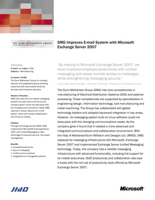 Microsoft Server Product Portfolio
                                             Customer Solution Case Study




                                             SMG Improves E-mail System with Microsoft
                                             Exchange Server 2007



Overview                                     “By moving to Microsoft Exchange Server 2007, we
Country or region: India
Industry: Manufacturing
                                             have improved employee productivity with unified
                                             messaging and easier remote access to messages,
Customer Profile
The Sumi Motherson Group is a focused,
                                             while strengthening messaging security.”
dynamic and progressive group providing      Gaurav Gulati, General Manager – Information Technology T Infrastructure, Sumi Motherson Group
customers with value added products,
services and innovative solutions.           The Sumi Motherson Group (SMG) has core competencies in
Business Situation                           manufacturing of Electrical Distribution Systems (EDS) and polymer
SMG had used the Linux based messaging       processing. These competencies are supported by specialization in
solution for quiet some time but as the
company grew it could not keep pace with     engineering design, information technology, tool manufacturing and
the changing communications needs. SMG       metal machining. The Group has collaborated with global
required a robust, feature-rich e-mail
system, which will improve collaboration     technology leaders and adopted backward integration in key areas.
and enhance mobility.                        However, its messaging system built on Linux software could not
Solution                                     keep pace with the changing communications needs. As the
Through technology partner MIND, SMG         company grew it found that it needed a more advanced and
implemented Microsoft® Exchange Server
2007 with Unified Messaging to take          integrated communications and collaboration environment. With
advantage of improved security, and easier   the help of MothersonSumi INfotech and Designs Ltd. (MIND), SMG
management.
                                             replaced its messaging infrastructure with Microsoft® Exchange
Benefits                                     Server 2007 and implemented Exchange Server Unified Messaging
 Increased productivity
 Secure messaging                           technology. Today, the company has a reliable messaging
 Unified communications                     infrastructure with advanced functionality, including full support for
 Integrated and manageable solution
                                             its mobile executives. Staff productivity and collaboration also saw
                                             a boost with the rich set of productivity tools offered by Microsoft
                                             Exchange Server 2007.
 