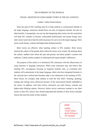 THE SUMMARY OF THE JOURNAL
TITLED : BENEFITS OF USING SHORT STORY IN THE EFL CONTEXT
(Author : Edilea Orcha Erkaya)
Since the goal of EFL teaching must be to help students to communicate fluently in
the target language, instructors should focus not only on linguistic benefits, but also on
other benefits. Consequently, one can say that integrating short stories into the curriculum
will help EFL students to become wellrounded professionals and human beings since
short stories teach more than the skills necessary for survival in the target language. Short
stories teach literary, cultural and higherorder thinking benefits.
Short stories are effective when teaching culture to EFL students. Short stories
transmit the culture of the people about whom the stories were written. By learning about
the culture, students learn about the past and present, and about people’s customs and
traditions. Culture teaches students to understand and respect people’s differences.
The purpose of this article is to familiarize EFL instructors with the effectiveness of
using literature in language instruction. While some instructors may still believe that
teaching EFL encompasses focusing on linguistic benefits only, so eventually their
students will communicate in the target language, others who have integrated literature in
the curricula have realized that literature adds a new dimension to the teaching of EFL.
Short stories, for example, help students to learn the four skills—listening, speaking,
reading and writing--more effectively because of the motivational benefit embedded in
the stories. In addition, with short stories, instructors can teach literary, cultural, and
higher-order thinking aspects. However, before novice instructors attempt to use short
stories in their EFL classes, they should understand the benefits of short stories and plan
classes that meet the needs of their students.

Group
Sodikin
Vischa Wilara
Ratih Wulansari
Siti Marfuah

Refference : http://www.asian-efl-journal.com/pta_nov_ore.pdf

 