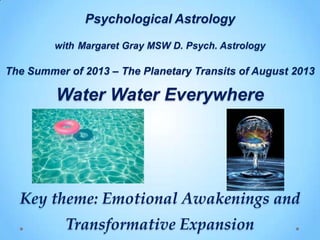 Psychological Astrology
with Margaret Gray MSW D. Psych. Astrology
The Summer of 2013 – The Planetary Transits of August 2013
Water Water Everywhere
Key theme: Emotional Awakenings and
Transformative Expansion
 