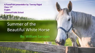 Summer of the
Beautiful White Horse
By: William Saroyan
APowerPointpresentationby: TanmayRajpal
Class-11th
English
UniversalPublicSchool
 