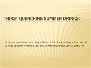 In the summer heat, our body will lose a lot of water, hence it is crucial
to keep yourself hydrated and this is where summer drinks come in!
 