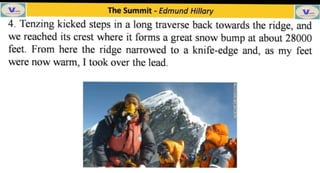 The Summit -
Edmund Hillary
4. Tenzing kicked steps in a long traverse back towards the ridge, and
we reached its crest where it forms a great snow bump at about 28000
feet. From here the ridge narrowed to a knife-cdge and, as my feet
were now warm, I took over the lead.
 