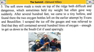 V
5. The soft snow made a route on top of the ridge both dificult and
dangerous, which sometimes held my weight but often gave way
suddenly. After several hundred feet, we came to a tiny hollow, and
found there the two oxygen bottles left on the earlier attempt by Evans
and Bourdillon. I scraped the ice off the gauges and was relieved to
find that they still contained several hundred litres of oxygen -
enough
to get us down to the South Col if used sparingly.
The Summit -
Edmund Hillary
ehela
 