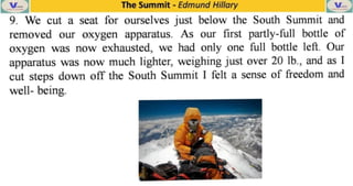The Summit -
Edmund Hillary
9. We cut a seat for ourselves just below the South Summit and
removed our oxygen apparatus. As our first partly-full bottle of
Oxygen as now exhausted, we had only one full bottle left. Our
apparatus was now much lighter, weighing just over 20 Ib., and as I
cut steps down off the South Summit I felt a sense of freedom and
well- being.
 