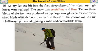 The Summit -
Edmund Hillary
10. As my ice-axe bit into the first steep slope of the ridge, my high
hopes were realized. The snow was crystalline and firm. Two or three
blows ofthe ice axe produced a step large enough even for
our over-
sized High Altitude boots, and a firm thrust of the ice-axe would sink
it half-way up the shaft, giving a solid and comfortable belay.
 