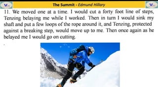 The Summit -
Edmund Hillary
V
11. We moved one at a time. I would cut a forty foot line of steps,
Tenzing belaying me while I worked. Then in turn I would sink my
shaft and put a few loops ofthe rope around it, and Tenzing, protected
against a breaking step, would move up to me. Then once again as he
belayed me I would go on cutting.
 