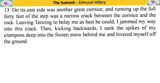 The Summit - Edmund Hillary
13. On its cast side was another great cornice, and running up the full
forty feet of the step was a narrow crack between the cornice and the
rock. Leaving Tenzing to belay me as best he could, I jammed my way
into this crack. Then, kicking backwards, I sank the spikes of my
crampons deep into the frozen snow behind me and levered myself off
the ground.
 