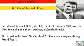 About The Author
Sir Edmund Percival Hillary
SirEdmund Percival Hillary (20 July 1919-11 January 2008) was A
New Zealand mountaineer, explorer, and philanthropist.
He served in the Royal New Zealand Air Force as a navigator during
World War II.
V
 
