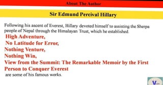 About The Author
Sir Edmund Percival Hillary
Following his ascent of Everest, Hillary devoted himself to assisting the Sherpa
people of Nepal through the Himalayan Trust, which heestablished
High Adventure,
No Latitude for Error,
Nothing Venture,
Nothing Win,
View from the Summit: The Remarkable Memoir by the First
Person to Conquer Everest
are some of his famous works.
 