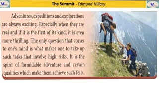 V The Summit -
Edmund Hillary
Adventures,expeditionsand explorations
are always exciting. Especially when they are
real and if it is the first of its kind, it is even
more thrilling. The only question that comes
to one's mind is what makes one to take up
such tasks that involve high risks. It is the
spirit of formidable adventure and certain
qualities which make them achieve such feats.
 