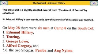 San The Summit Edmund Hillary V
This prose unit is a slightly adapted excerpt from The Ascent of Everest' by
John Hunt.
Sir Edmund Hillary's own words, tells how the summit of the Everest was reached.
On May 28 there were six men at Camp 8 on the South Col:
1. Edmund Hillary,
2. Tenzing,
3. George Lowe,
4. Alfred Gregory, and
5,6. the two Sherpas, Pemba and Ang Nyima.
 